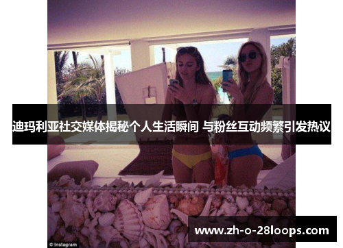 迪玛利亚社交媒体揭秘个人生活瞬间 与粉丝互动频繁引发热议