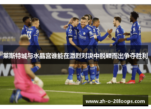 莱斯特城与水晶宫谁能在激烈对决中脱颖而出争夺胜利