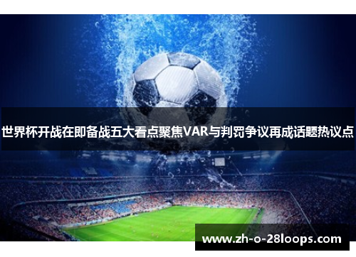 世界杯开战在即备战五大看点聚焦VAR与判罚争议再成话题热议点