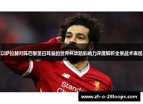 以萨拉赫对阵巴黎圣日耳曼的世界杯攻防影响力深度解析全景战术表现 以萨拉赫对阵巴黎圣日耳曼的世界杯攻防影响力深度解析全景战术表现