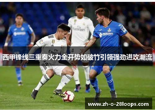 西甲锋线三重奏火力全开势如破竹引领强劲进攻潮流 西甲锋线三重奏火力全开势如破竹引领强劲进攻潮流