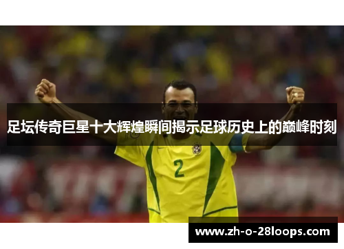 足坛传奇巨星十大辉煌瞬间揭示足球历史上的巅峰时刻 足坛传奇巨星十大辉煌瞬间揭示足球历史上的巅峰时刻