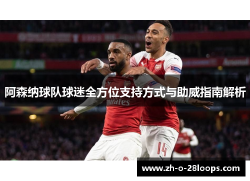 阿森纳球队球迷全方位支持方式与助威指南解析 阿森纳球队球迷全方位支持方式与助威指南解析