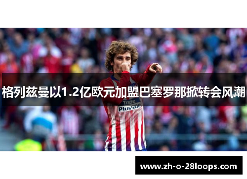 格列兹曼以1.2亿欧元加盟巴塞罗那掀转会风潮 格列兹曼以1.2亿欧元加盟巴塞罗那掀转会风潮