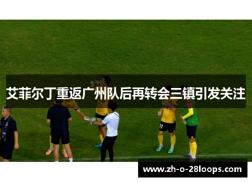 艾菲尔丁重返广州队后再转会三镇引发关注 艾菲尔丁重返广州队后再转会三镇引发关注