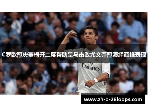 C罗欧冠决赛梅开二度帮助皇马击败尤文夺冠演绎巅峰表现 C罗欧冠决赛梅开二度帮助皇马击败尤文夺冠演绎巅峰表现