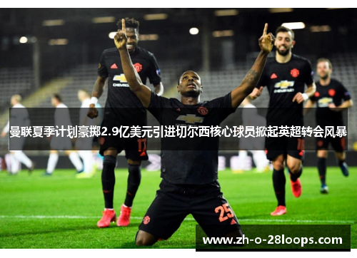 曼联夏季计划豪掷2.9亿美元引进切尔西核心球员掀起英超转会风暴